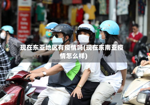 现在东亚地区有疫情吗(现在东南亚疫情怎么样)