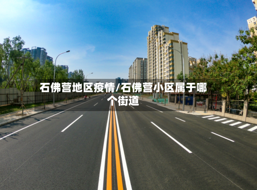 石佛营地区疫情/石佛营小区属于哪个街道-第2张图片