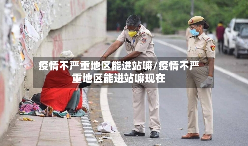 疫情不严重地区能进站嘛/疫情不严重地区能进站嘛现在