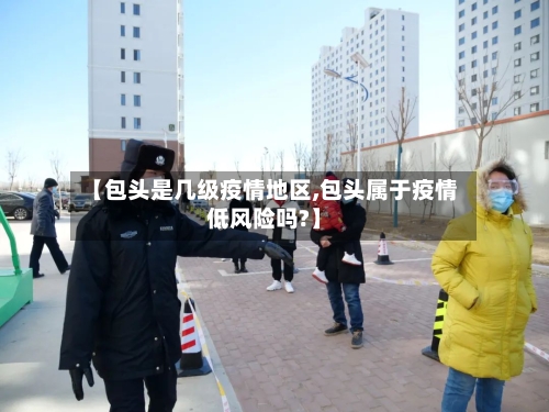 【包头是几级疫情地区,包头属于疫情低风险吗?】-第2张图片
