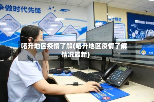 喀升地区疫情了解(喀升地区疫情了解情况最新)-第2张图片