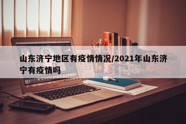 山东济宁地区有疫情情况/2021年山东济宁有疫情吗