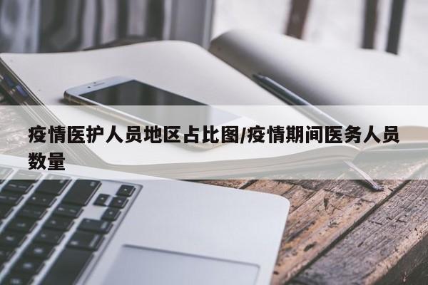 疫情医护人员地区占比图/疫情期间医务人员数量
