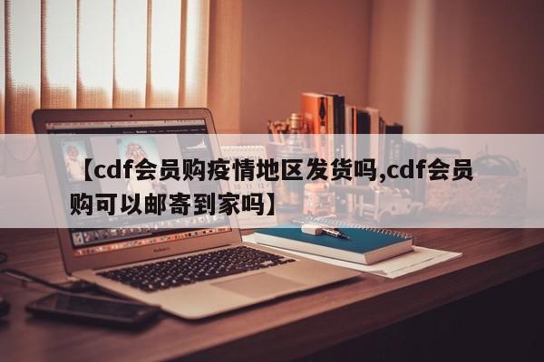 【cdf会员购疫情地区发货吗,cdf会员购可以邮寄到家吗】