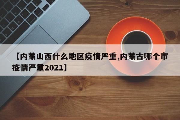 【内蒙山西什么地区疫情严重,内蒙古哪个市疫情严重2021】